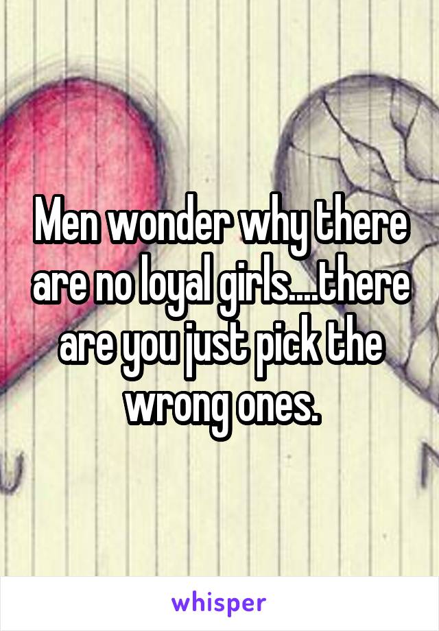 Men wonder why there are no loyal girls....there are you just pick the wrong ones.