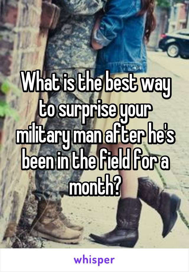 What is the best way to surprise your military man after he's been in the field for a month?