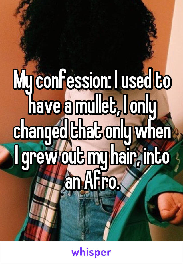 My confession: I used to have a mullet, I only changed that only when I grew out my hair, into an Afro.