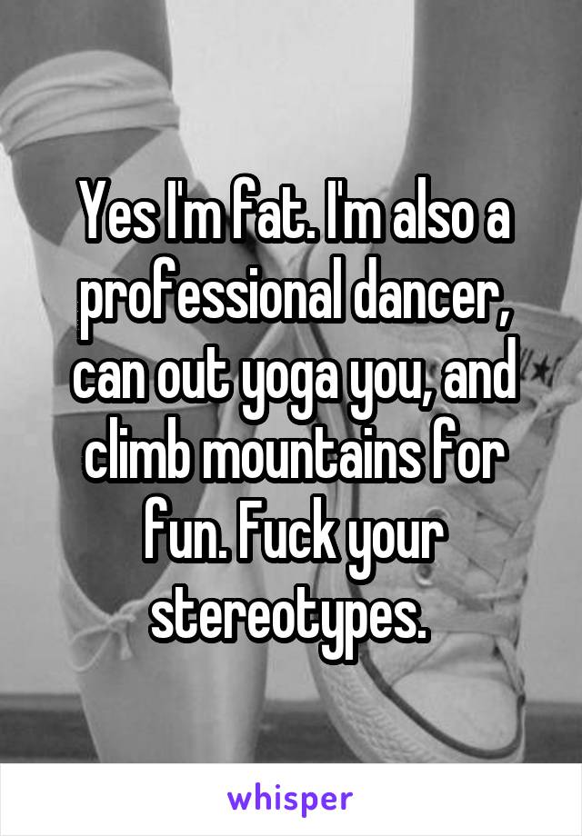 Yes I'm fat. I'm also a professional dancer, can out yoga you, and climb mountains for fun. Fuck your stereotypes. 