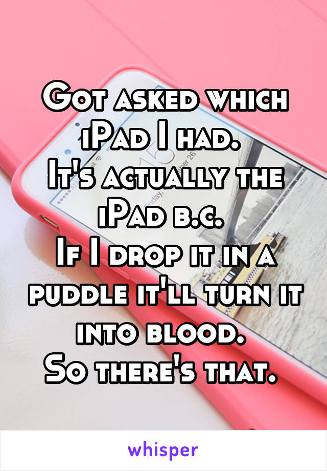 Got asked which iPad I had. 
It's actually the iPad b.c. 
If I drop it in a puddle it'll turn it into blood. 
So there's that. 