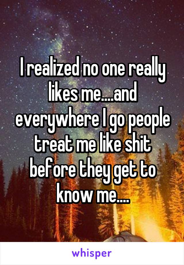 I realized no one really likes me....and everywhere I go people treat me like shit before they get to know me....