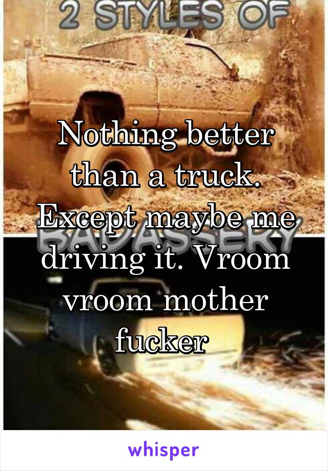 Nothing better than a truck. Except maybe me driving it. Vroom vroom mother fucker 