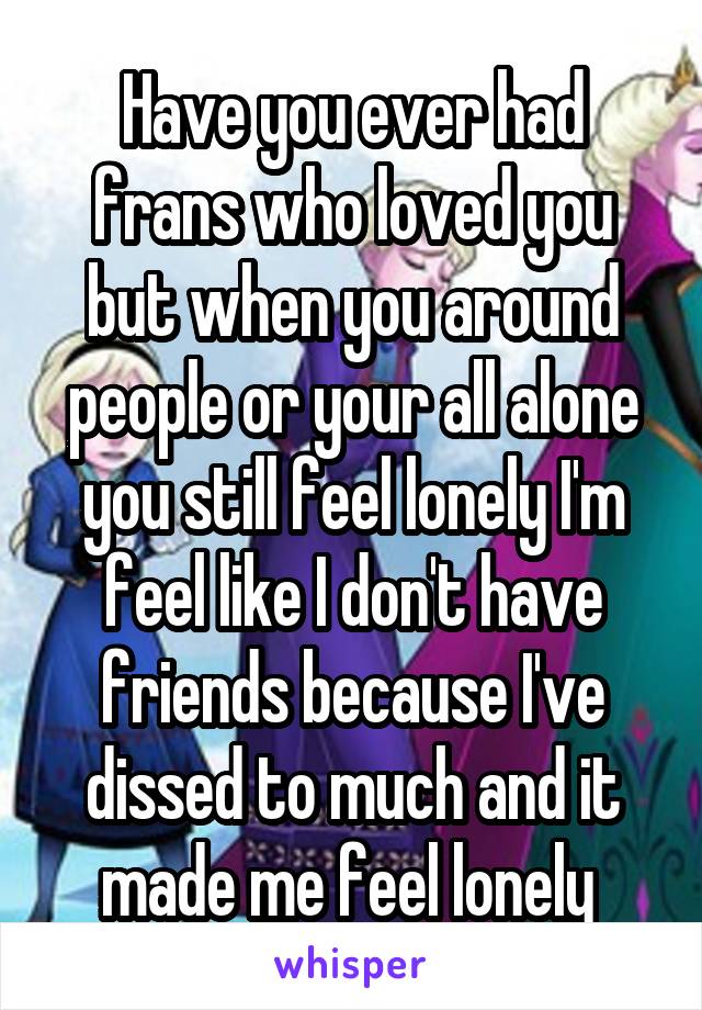 Have you ever had frans who loved you but when you around people or your all alone you still feel lonely I'm feel like I don't have friends because I've dissed to much and it made me feel lonely 