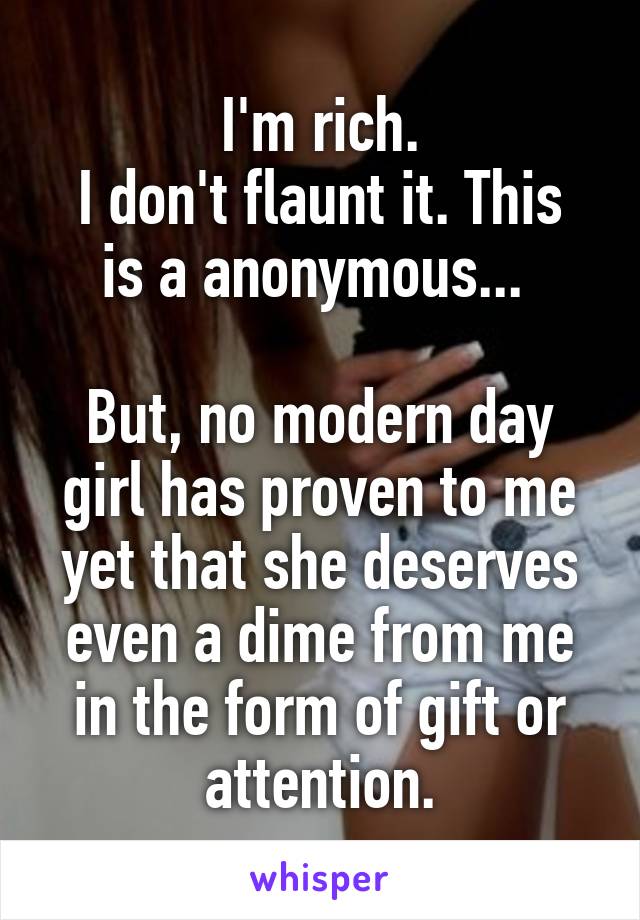 I'm rich.
I don't flaunt it. This is a anonymous... 

But, no modern day girl has proven to me yet that she deserves even a dime from me in the form of gift or attention.