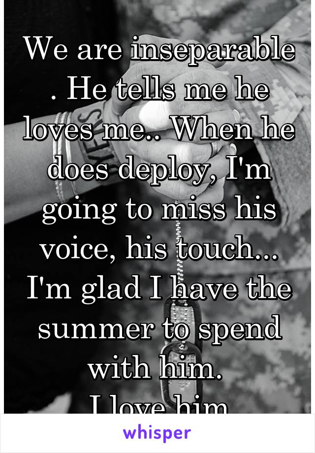 We are inseparable . He tells me he loves me.. When he does deploy, I'm going to miss his voice, his touch... I'm glad I have the summer to spend with him. 
I love him