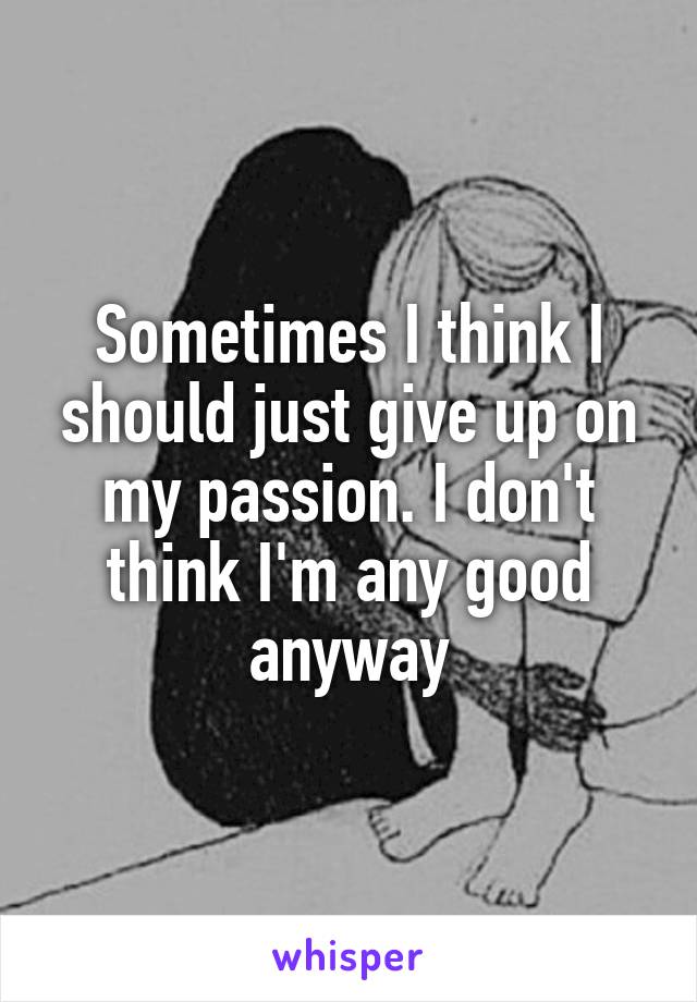 Sometimes I think I should just give up on my passion. I don't think I'm any good anyway