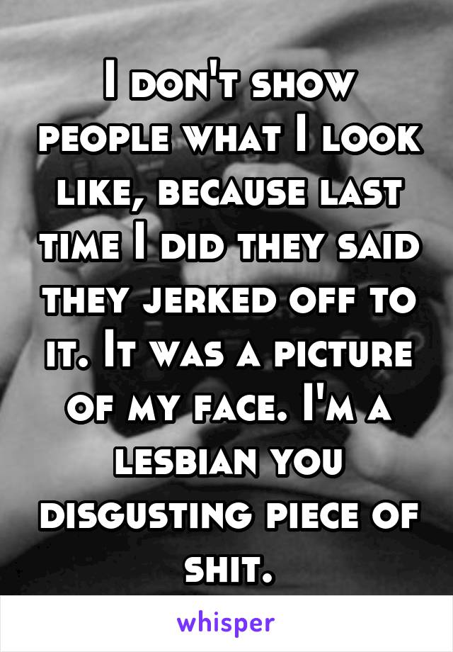 I don't show people what I look like, because last time I did they said they jerked off to it. It was a picture of my face. I'm a lesbian you disgusting piece of shit.