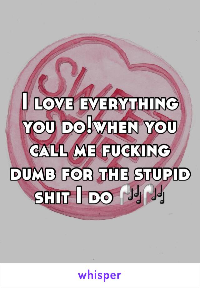I love everything you do!when you call me fucking dumb for the stupid shit I do 🎧🎧