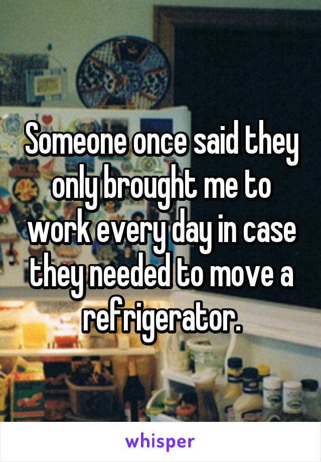 Someone once said they only brought me to work every day in case they needed to move a refrigerator.