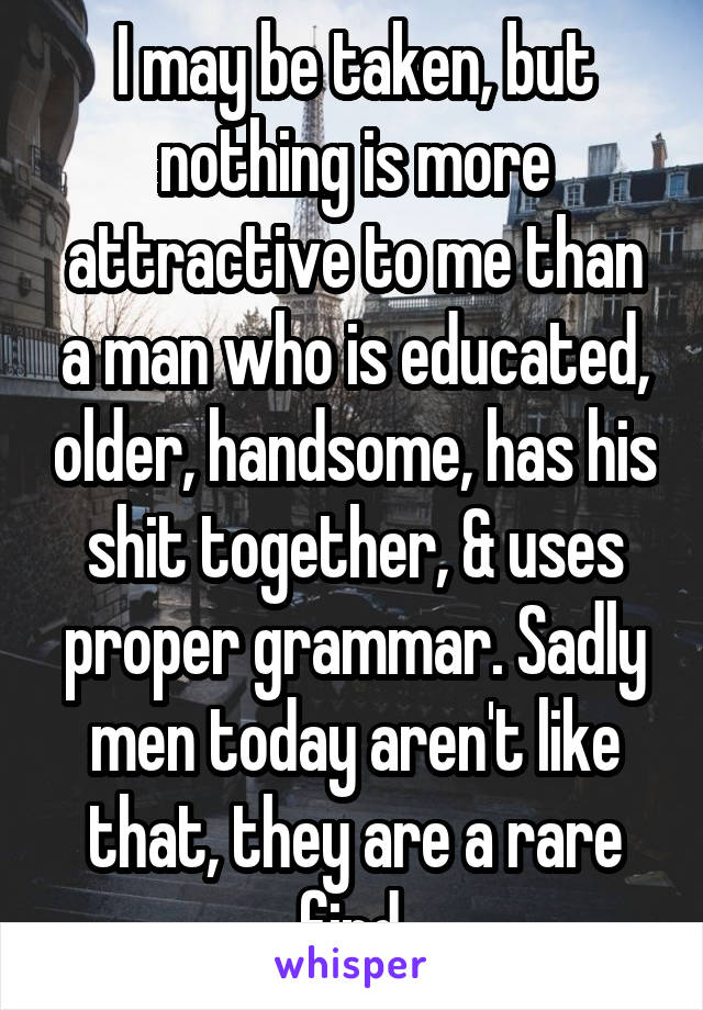 I may be taken, but nothing is more attractive to me than a man who is educated, older, handsome, has his shit together, & uses proper grammar. Sadly men today aren't like that, they are a rare find.