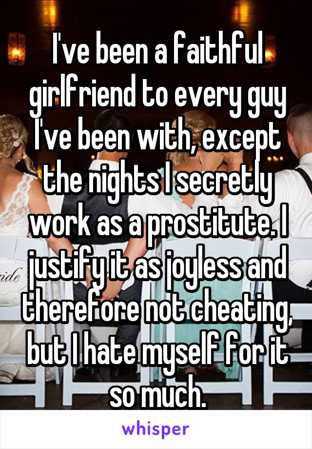 I've been a faithful girlfriend to every guy I've been with, except the nights I secretly work as a prostitute. I justify it as joyless and therefore not cheating, but I hate myself for it so much.