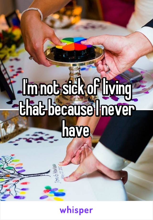 I'm not sick of living that because I never have 