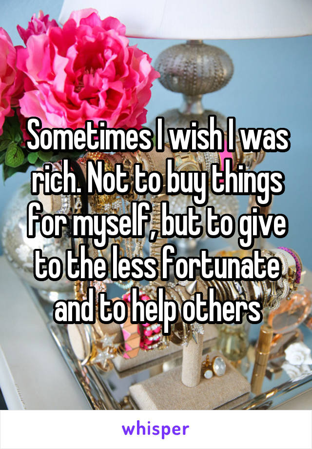Sometimes I wish I was rich. Not to buy things for myself, but to give to the less fortunate and to help others