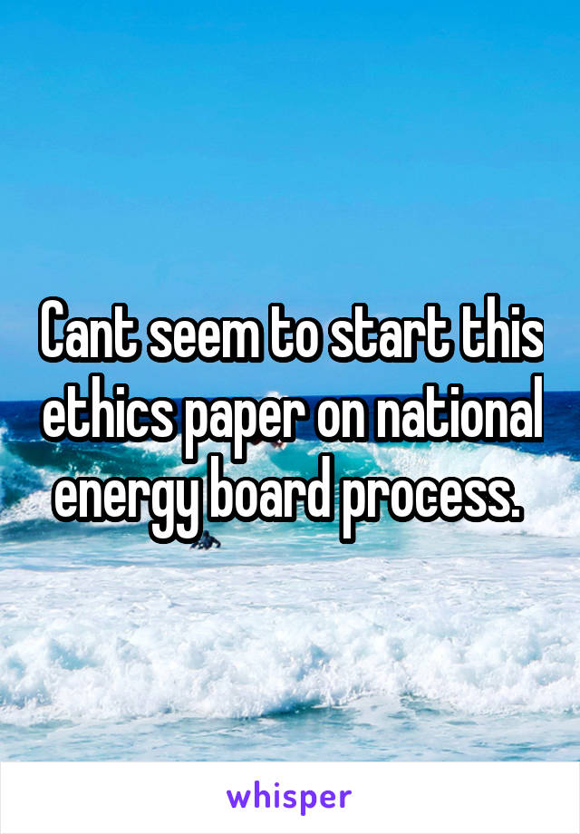 Cant seem to start this ethics paper on national energy board process. 