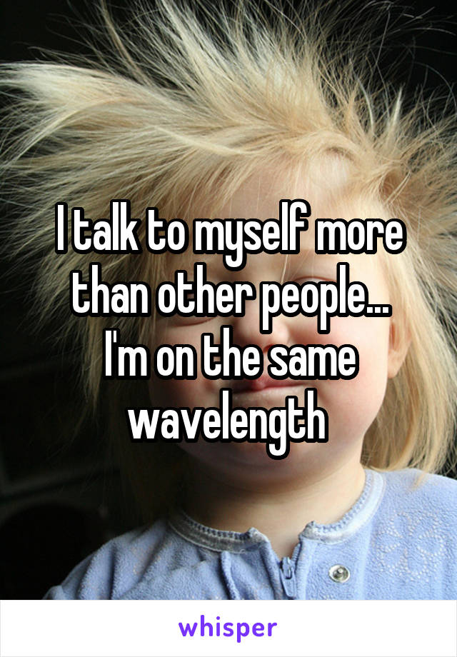 I talk to myself more than other people...
I'm on the same wavelength 