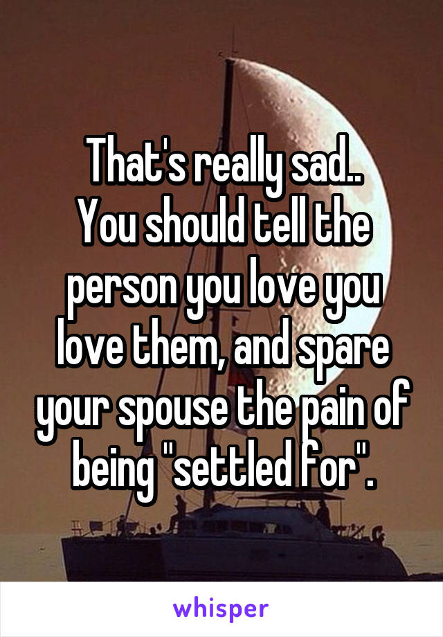 That's really sad..
You should tell the person you love you love them, and spare your spouse the pain of being "settled for".