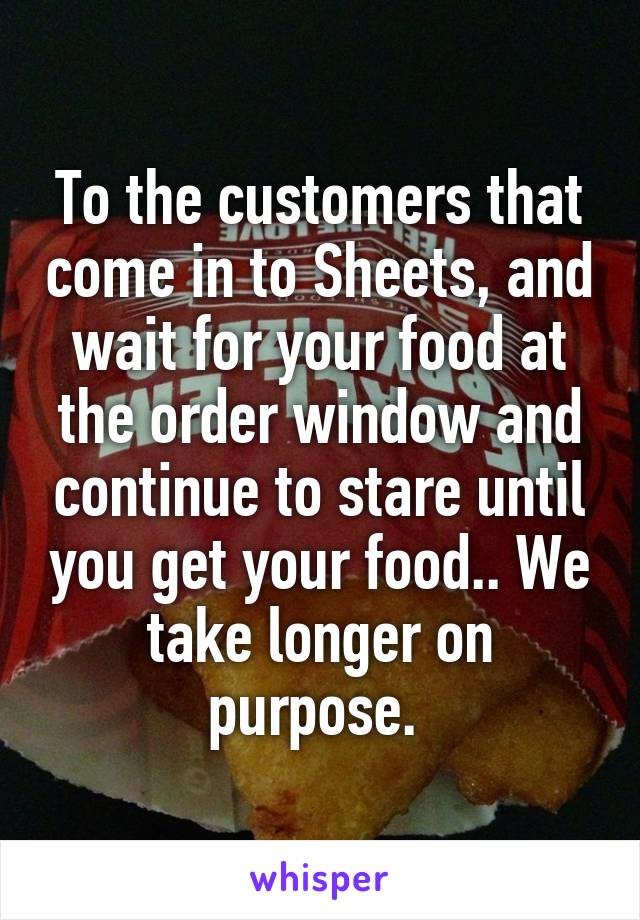 To the customers that come in to Sheets, and wait for your food at the order window and continue to stare until you get your food.. We take longer on purpose. 