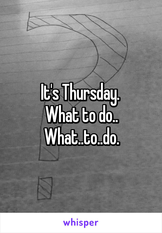 It's Thursday. 
What to do..
What..to..do.