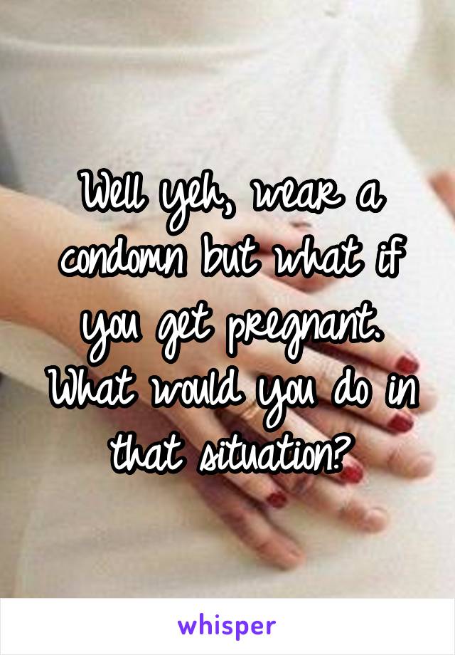 Well yeh, wear a condomn but what if you get pregnant. What would you do in that situation?