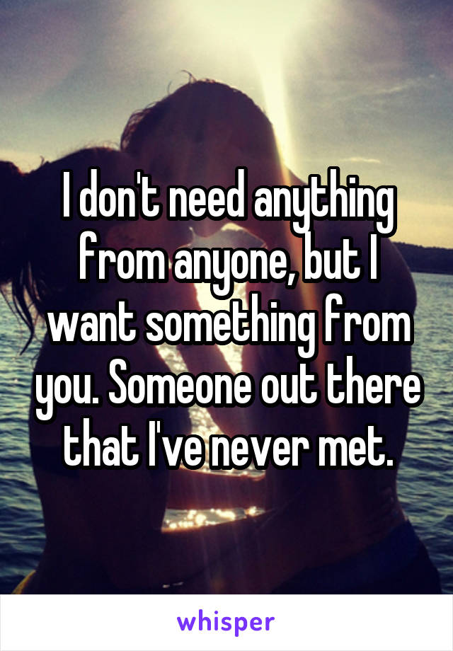 I don't need anything from anyone, but I want something from you. Someone out there that I've never met.