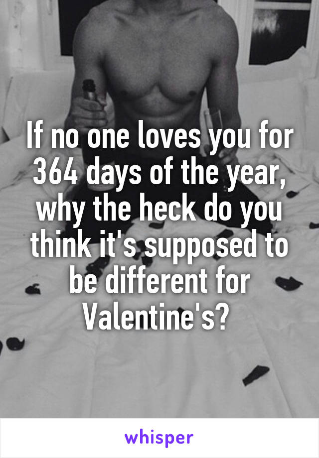 If no one loves you for 364 days of the year, why the heck do you think it's supposed to be different for Valentine's? 
