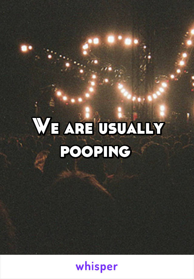 We are usually pooping 