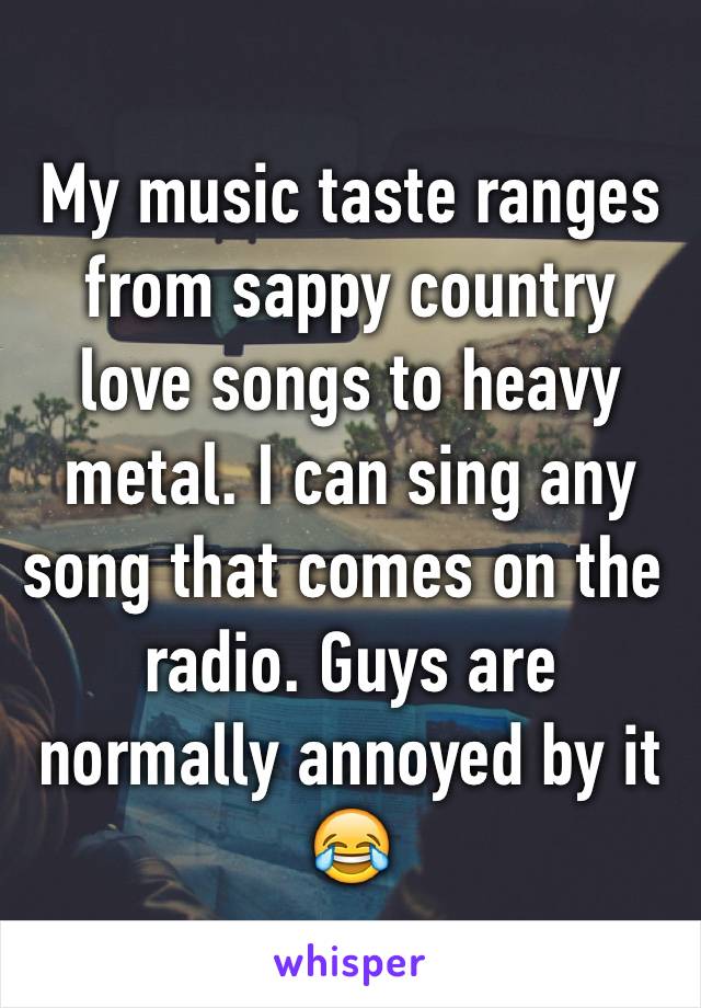 My music taste ranges from sappy country love songs to heavy metal. I can sing any song that comes on the radio. Guys are normally annoyed by it 😂