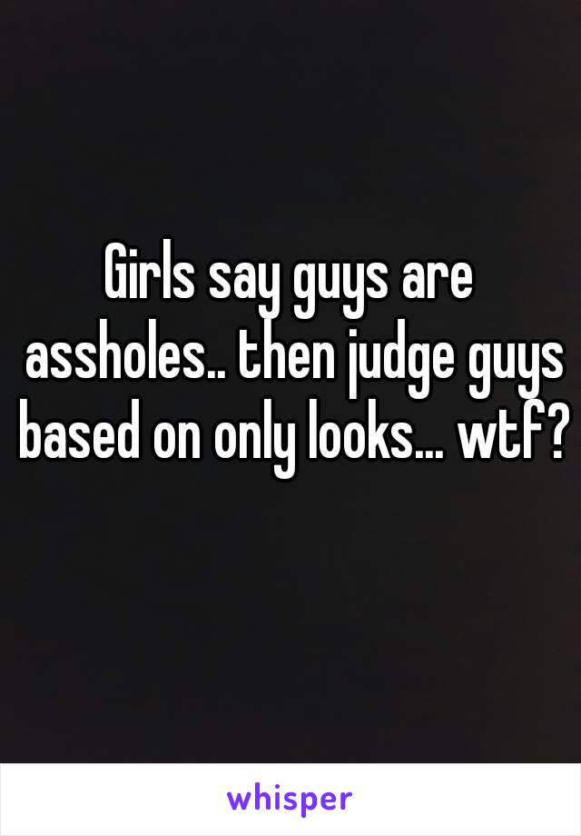 Girls say guys are assholes.. then judge guys based on only looks... wtf? 
