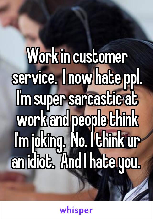 Work in customer service.  I now hate ppl. I'm super sarcastic at work and people think I'm joking.  No. I think ur an idiot.  And I hate you. 