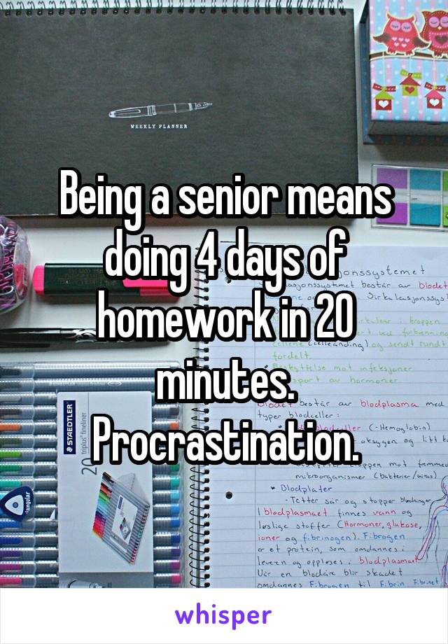 Being a senior means doing 4 days of homework in 20 minutes. Procrastination.