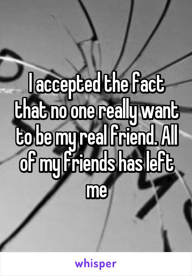 I accepted the fact that no one really want to be my real friend. All of my friends has left me