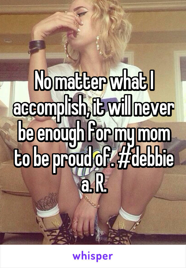 No matter what I accomplish, it will never be enough for my mom to be proud of. #debbie a. R.