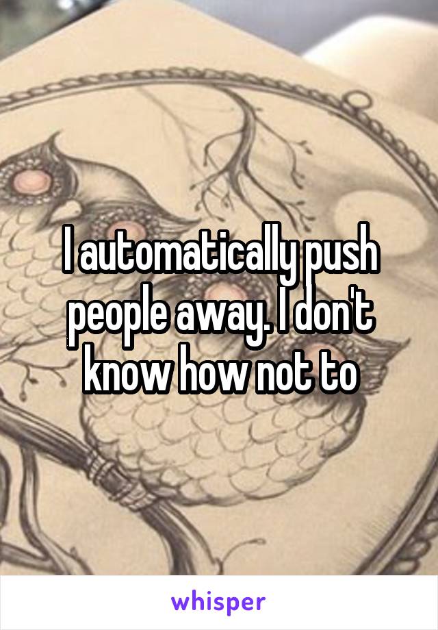 I automatically push people away. I don't know how not to