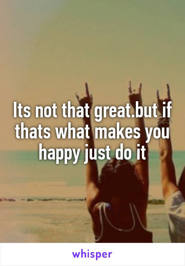 Its not that great.but if thats what makes you happy just do it