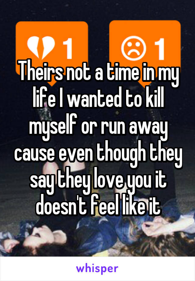 Theirs not a time in my life I wanted to kill myself or run away cause even though they say they love you it doesn't feel like it