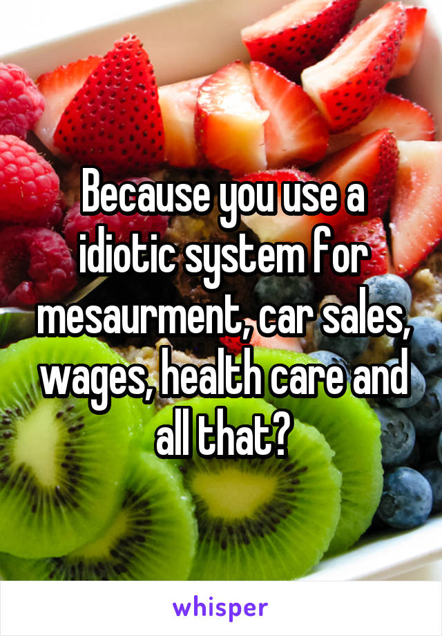 Because you use a idiotic system for mesaurment, car sales, wages, health care and all that?