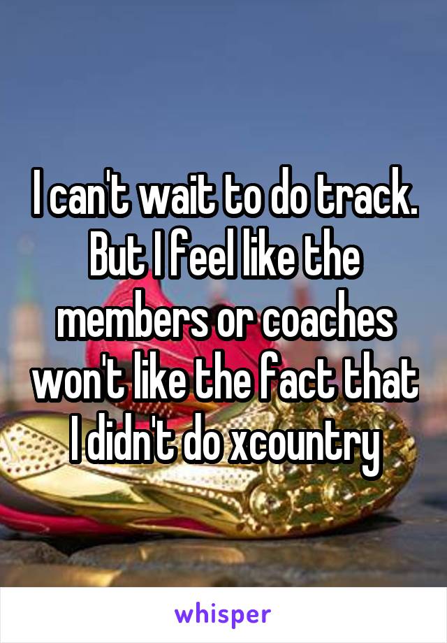 I can't wait to do track. But I feel like the members or coaches won't like the fact that I didn't do xcountry