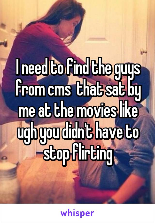 I need to find the guys from cms  that sat by me at the movies like ugh you didn't have to stop flirting