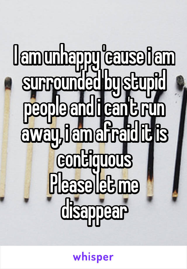 I am unhappy 'cause i am surrounded by stupid people and i can't run away, i am afraid it is contiguous
Please let me disappear