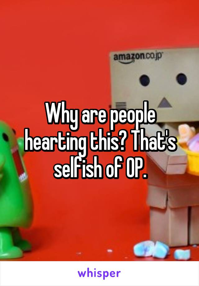 Why are people hearting this? That's selfish of OP.