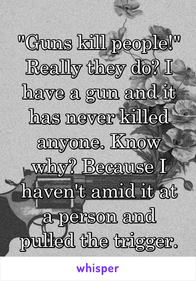"Guns kill people!" Really they do? I have a gun and it has never killed anyone. Know why? Because I haven't amid it at a person and pulled the trigger.
