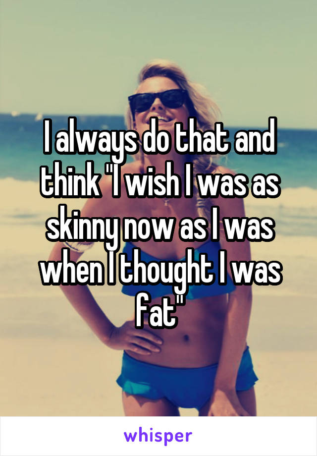 I always do that and think "I wish I was as skinny now as I was when I thought I was fat"
