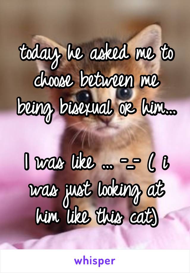 today he asked me to choose between me being bisexual or him... 
I was like ... -_- ( i was just looking at him like this cat)
