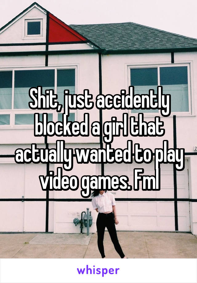 Shit, just accidently blocked a girl that actually wanted to play video games. Fml