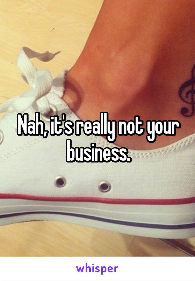 Nah, it's really not your business.