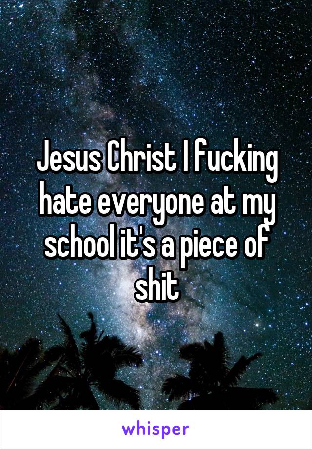 Jesus Christ I fucking hate everyone at my school it's a piece of shit