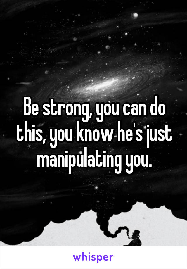 Be strong, you can do this, you know he's just manipulating you.
