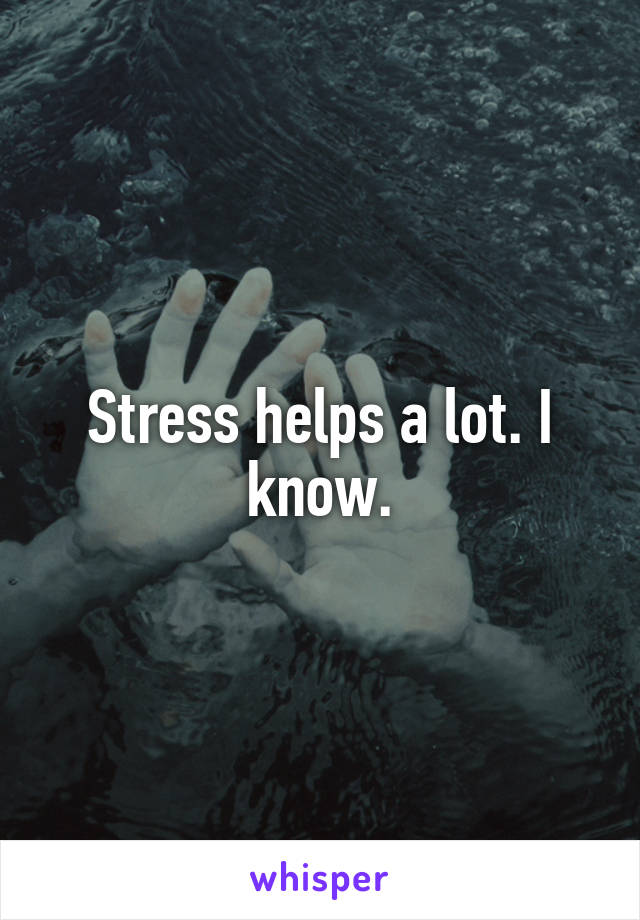 Stress helps a lot. I know.