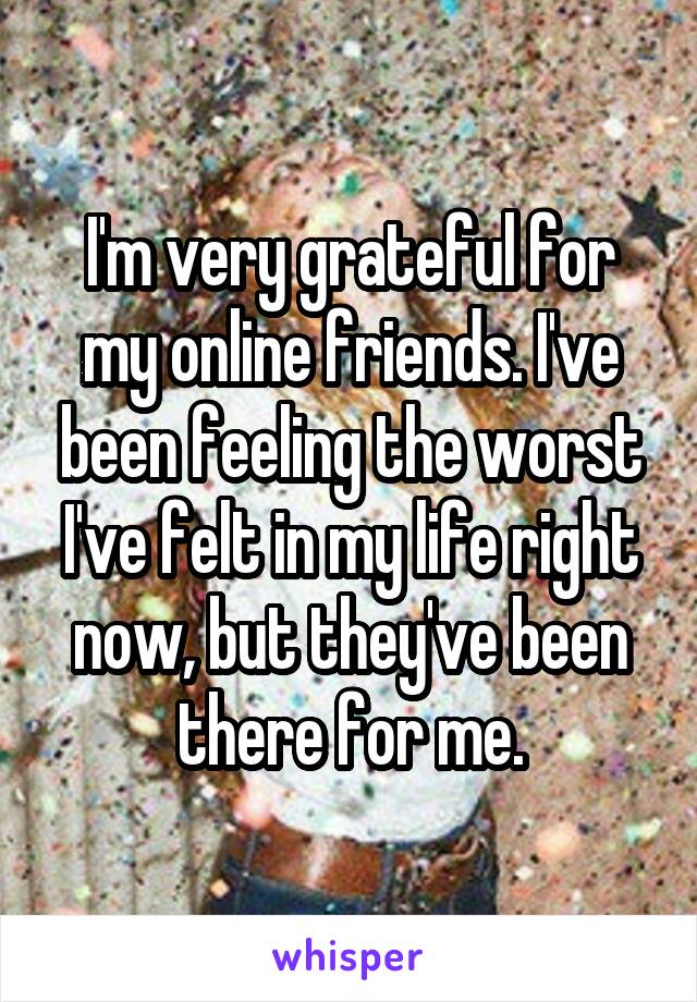 I'm very grateful for my online friends. I've been feeling the worst I've felt in my life right now, but they've been there for me.